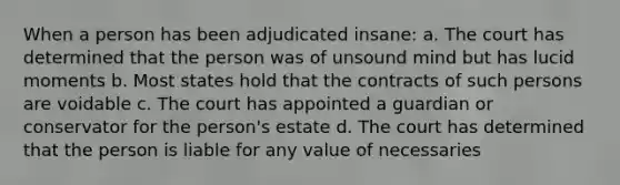 When a person has been adjudicated insane: a. The court has determined that the person was of unsound mind but has lucid moments b. Most states hold that the contracts of such persons are voidable c. The court has appointed a guardian or conservator for the person's estate d. The court has determined that the person is liable for any value of necessaries