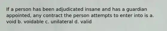 If a person has been adjudicated insane and has a guardian appointed, any contract the person attempts to enter into is a. void b. voidable c. unilateral d. valid