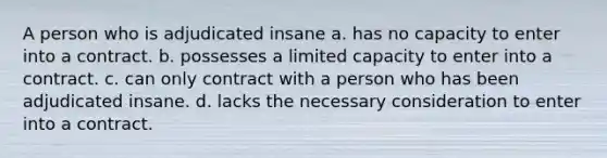 A person who is adjudicated insane a. has no capacity to enter into a contract. b. possesses a limited capacity to enter into a contract. c. can only contract with a person who has been adjudicated insane. d. lacks the necessary consideration to enter into a contract.