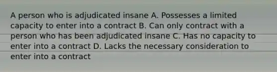 A person who is adjudicated insane A. Possesses a limited capacity to enter into a contract B. Can only contract with a person who has been adjudicated insane C. Has no capacity to enter into a contract D. Lacks the necessary consideration to enter into a contract