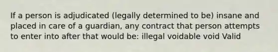 If a person is adjudicated (legally determined to be) insane and placed in care of a guardian, any contract that person attempts to enter into after that would be: illegal voidable void Valid