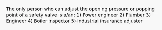 The only person who can adjust the opening pressure or popping point of a safety valve is a/an: 1) Power engineer 2) Plumber 3) Engineer 4) Boiler inspector 5) Industrial insurance adjuster