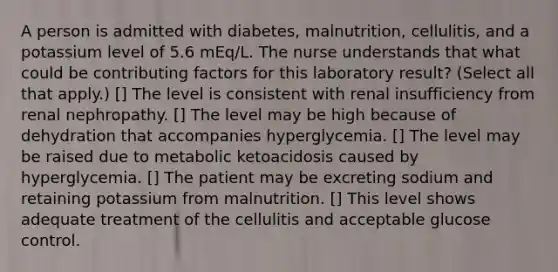 A person is admitted with diabetes, malnutrition, cellulitis, and a potassium level of 5.6 mEq/L. The nurse understands that what could be contributing factors for this laboratory result? (Select all that apply.) [] The level is consistent with renal insufficiency from renal nephropathy. [] The level may be high because of dehydration that accompanies hyperglycemia. [] The level may be raised due to metabolic ketoacidosis caused by hyperglycemia. [] The patient may be excreting sodium and retaining potassium from malnutrition. [] This level shows adequate treatment of the cellulitis and acceptable glucose control.