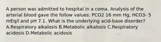 A person was admitted to hospital in a coma. Analysis of the arterial blood gave the follow values: PCO2 16 mm Hg, HCO3- 5 mEq/l and pH 7.1. What is the underlying acid-base disorder? A.Respiratory alkalosis B.Metabolic alkalosis C.Respiratory acidosis D.Metabolic acidosis