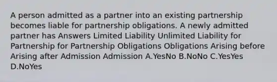 A person admitted as a partner into an existing partnership becomes liable for partnership obligations. A newly admitted partner has Answers Limited Liability Unlimited Liability for Partnership for Partnership Obligations Obligations Arising before Arising after Admission Admission A.YesNo B.NoNo C.YesYes D.NoYes