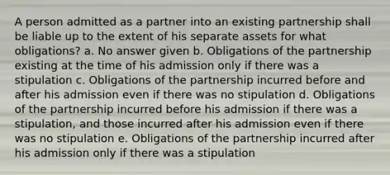 A person admitted as a partner into an existing partnership shall be liable up to the extent of his separate assets for what obligations? a. No answer given b. Obligations of the partnership existing at the time of his admission only if there was a stipulation c. Obligations of the partnership incurred before and after his admission even if there was no stipulation d. Obligations of the partnership incurred before his admission if there was a stipulation, and those incurred after his admission even if there was no stipulation e. Obligations of the partnership incurred after his admission only if there was a stipulation