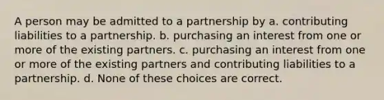 A person may be admitted to a partnership by a. contributing liabilities to a partnership. b. purchasing an interest from one or more of the existing partners. c. purchasing an interest from one or more of the existing partners and contributing liabilities to a partnership. d. None of these choices are correct.