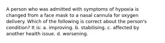 A person who was admitted with symptoms of hypoxia is changed from a face mask to a nasal cannula for oxygen delivery. Which of the following is correct about the person's condition? It is: a. improving. b. stabilising. c. affected by another health issue. d. worsening.