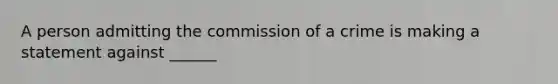 A person admitting the commission of a crime is making a statement against ______