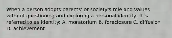 When a person adopts parents' or society's role and values without questioning and exploring a personal identity, it is referred to as identity: A. moratorium B. foreclosure C. diffusion D. achievement