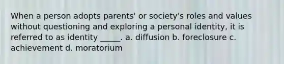 When a person adopts parents' or society's roles and values without questioning and exploring a personal identity, it is referred to as identity _____. a. diffusion b. foreclosure c. achievement d. moratorium