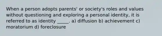 When a person adopts parents' or society's roles and values without questioning and exploring a personal identity, it is referred to as identity _____. a) diffusion b) achievement c) moratorium d) foreclosure