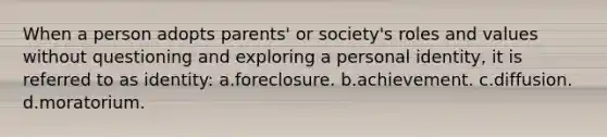 When a person adopts parents' or society's roles and values without questioning and exploring a personal identity, it is referred to as identity: a.foreclosure. b.achievement. c.diffusion. d.moratorium.