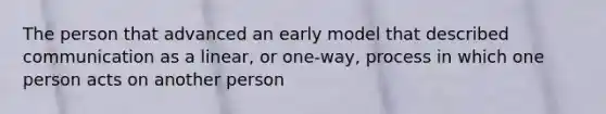 The person that advanced an early model that described communication as a linear, or one-way, process in which one person acts on another person