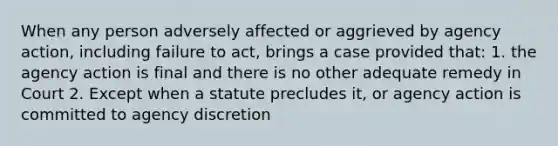 When any person adversely affected or aggrieved by agency action, including failure to act, brings a case provided that: 1. the agency action is final and there is no other adequate remedy in Court 2. Except when a statute precludes it, or agency action is committed to agency discretion