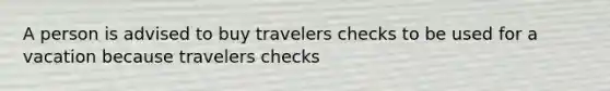 A person is advised to buy travelers checks to be used for a vacation because travelers checks