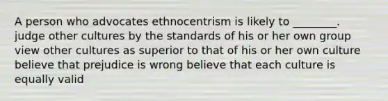 A person who advocates ethnocentrism is likely to ________. judge other cultures by the standards of his or her own group view other cultures as superior to that of his or her own culture believe that prejudice is wrong believe that each culture is equally valid