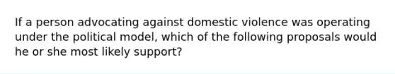 If a person advocating against domestic violence was operating under the political model, which of the following proposals would he or she most likely support?