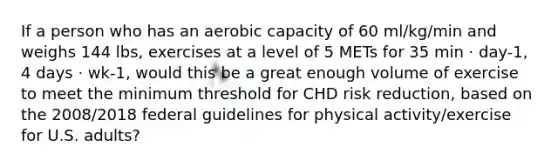 If a person who has an aerobic capacity of 60 ml/kg/min and weighs 144 lbs, exercises at a level of 5 METs for 35 min · day-1, 4 days · wk-1, would this be a great enough volume of exercise to meet the minimum threshold for CHD risk reduction, based on the 2008/2018 federal guidelines for physical activity/exercise for U.S. adults?