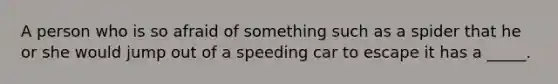 A person who is so afraid of something such as a spider that he or she would jump out of a speeding car to escape it has a _____.