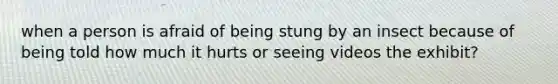 when a person is afraid of being stung by an insect because of being told how much it hurts or seeing videos the exhibit?