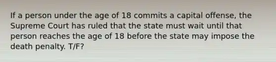 If a person under the age of 18 commits a capital offense, the Supreme Court has ruled that the state must wait until that person reaches the age of 18 before the state may impose the death penalty. T/F?