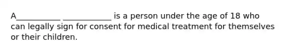 A___________ ____________ is a person under the age of 18 who can legally sign for consent for medical treatment for themselves or their children.