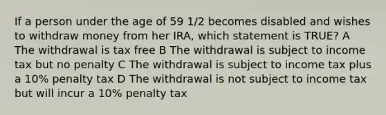 If a person under the age of 59 1/2 becomes disabled and wishes to withdraw money from her IRA, which statement is TRUE? A The withdrawal is tax free B The withdrawal is subject to income tax but no penalty C The withdrawal is subject to income tax plus a 10% penalty tax D The withdrawal is not subject to income tax but will incur a 10% penalty tax