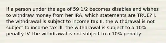 If a person under the age of 59 1/2 becomes disables and wishes to withdraw money from her IRA, which statements are TRUE? I. the withdrawal is subject to income tax II. the withdrawal is not subject to income tax III. the withdrawal is subject to a 10% penalty IV. the withdrawal is not subject to a 10% penalty