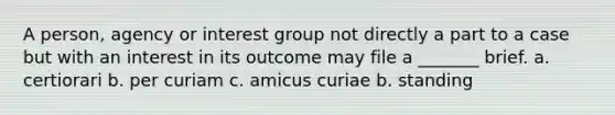 A person, agency or interest group not directly a part to a case but with an interest in its outcome may file a _______ brief. a. certiorari b. per curiam c. amicus curiae b. standing