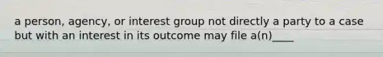 a person, agency, or interest group not directly a party to a case but with an interest in its outcome may file a(n)____