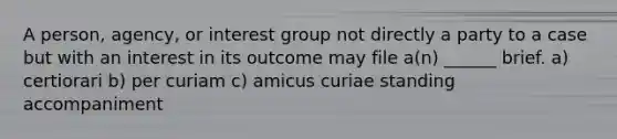 A person, agency, or interest group not directly a party to a case but with an interest in its outcome may file a(n) ______ brief. a) certiorari b) per curiam c) amicus curiae standing accompaniment