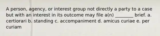 A person, agency, or interest group not directly a party to a case but with an interest in its outcome may file a(n) ________ brief. a. certiorari b. standing c. accompaniment d. amicus curiae e. per curiam