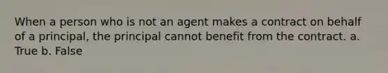 When a person who is not an agent makes a contract on behalf of a principal, the principal cannot benefit from the contract. a. True b. False