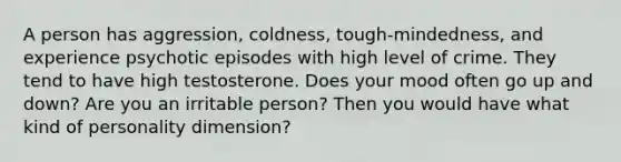 A person has aggression, coldness, tough-mindedness, and experience psychotic episodes with high level of crime. They tend to have high testosterone. Does your mood often go up and down? Are you an irritable person? Then you would have what kind of personality dimension?