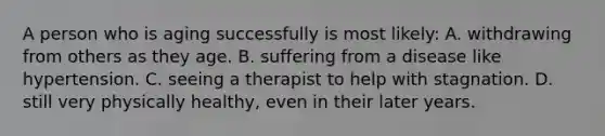 A person who is aging successfully is most likely: A. withdrawing from others as they age. B. suffering from a disease like hypertension. C. seeing a therapist to help with stagnation. D. still very physically healthy, even in their later years.