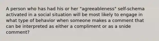 A person who has had his or her "agreeableness" self-schema activated in a social situation will be most likely to engage in what type of behavior when someone makes a comment that can be interpreted as either a compliment or as a snide comment?