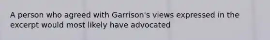 A person who agreed with Garrison's views expressed in the excerpt would most likely have advocated