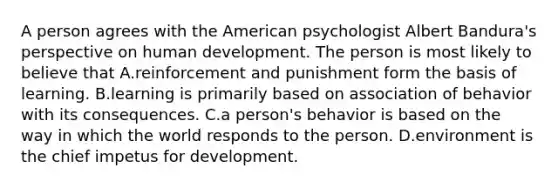 A person agrees with the American psychologist Albert Bandura's perspective on human development. The person is most likely to believe that A.reinforcement and punishment form the basis of learning. B.learning is primarily based on association of behavior with its consequences. C.a person's behavior is based on the way in which the world responds to the person. D.environment is the chief impetus for development.