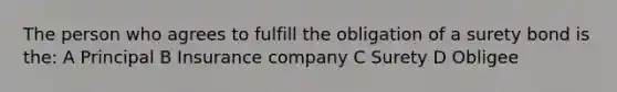 The person who agrees to fulfill the obligation of a surety bond is the: A Principal B Insurance company C Surety D Obligee