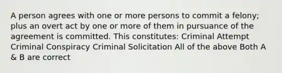 A person agrees with one or more persons to commit a felony; plus an overt act by one or more of them in pursuance of the agreement is committed. This constitutes: Criminal Attempt Criminal Conspiracy Criminal Solicitation All of the above Both A & B are correct