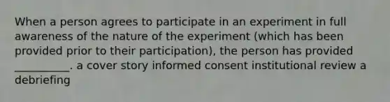 When a person agrees to participate in an experiment in full awareness of the nature of the experiment (which has been provided prior to their participation), the person has provided __________. a cover story informed consent institutional review a debriefing