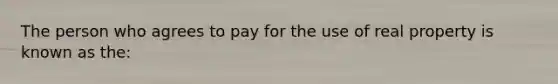 The person who agrees to pay for the use of real property is known as the: