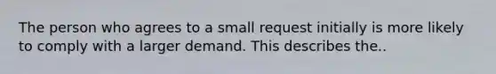 The person who agrees to a small request initially is more likely to comply with a larger demand. This describes the..