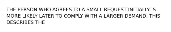 THE PERSON WHO AGREES TO A SMALL REQUEST INITIALLY IS MORE LIKELY LATER TO COMPLY WITH A LARGER DEMAND. THIS DESCRIBES THE