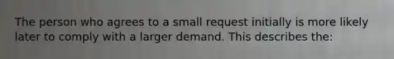 The person who agrees to a small request initially is more likely later to comply with a larger demand. This describes the: