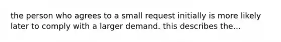 the person who agrees to a small request initially is more likely later to comply with a larger demand. this describes the...