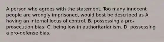 A person who agrees with the statement, Too many innocent people are wrongly imprisoned, would best be described as A. having an internal locus of control. B. possessing a pro-prosecution bias. C. being low in authoritarianism. D. possessing a pro-defense bias.