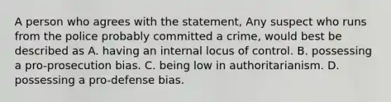 A person who agrees with the statement, Any suspect who runs from the police probably committed a crime, would best be described as A. having an internal locus of control. B. possessing a pro-prosecution bias. C. being low in authoritarianism. D. possessing a pro-defense bias.