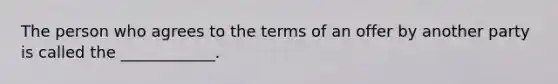 The person who agrees to the terms of an offer by another party is called the ____________.